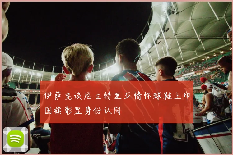 伊萨克谈厄立特里亚情怀球鞋上印国旗彰显身份认同