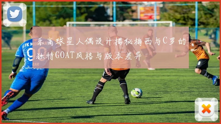 乐高球星人偶设计揭秘梅西与C罗的独特GOAT风格与版本差异