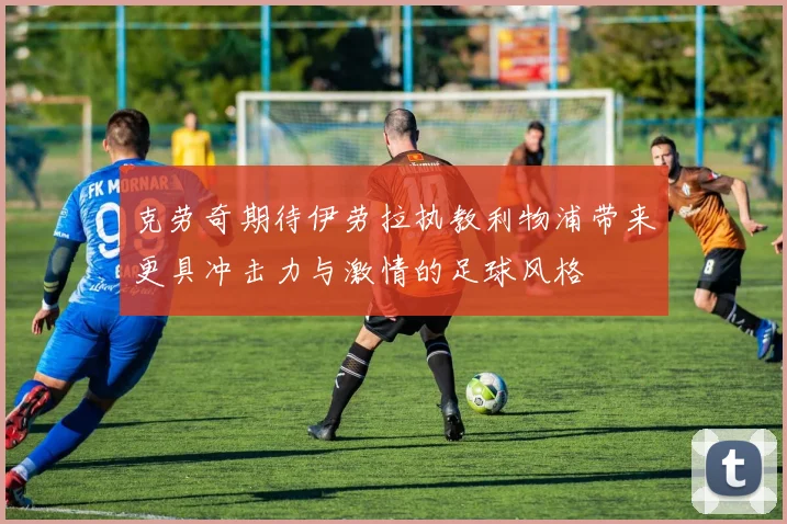 克劳奇期待伊劳拉执教利物浦带来更具冲击力与激情的足球风格