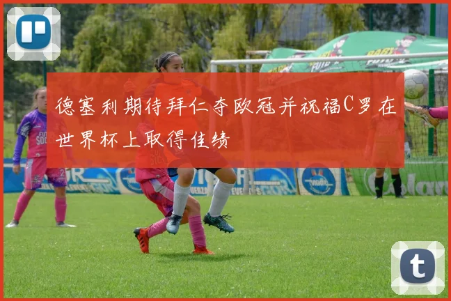 德塞利期待拜仁夺欧冠并祝福C罗在世界杯上取得佳绩