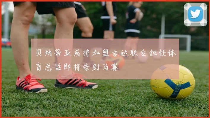 贝纳蒂亚或将加盟吉达联合担任体育总监即将告别马赛