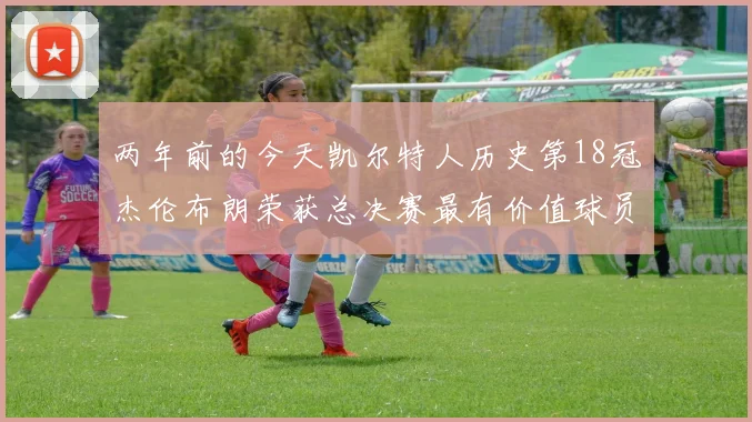 两年前的今天凯尔特人历史第18冠杰伦布朗荣获总决赛最有价值球员