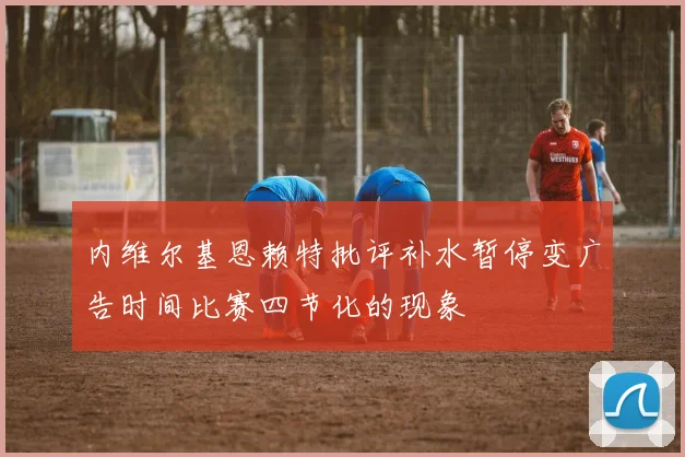 内维尔基恩赖特批评补水暂停变广告时间比赛四节化的现象