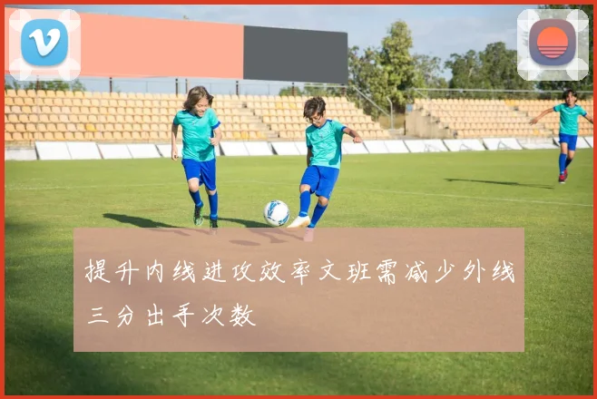 提升内线进攻效率文班需减少外线三分出手次数