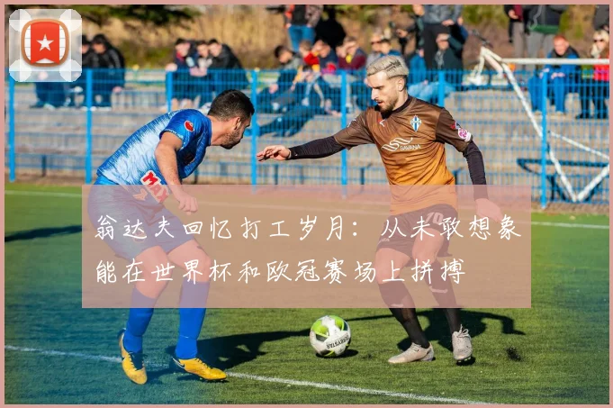 翁达夫回忆打工岁月：从未敢想象能在世界杯和欧冠赛场上拼搏