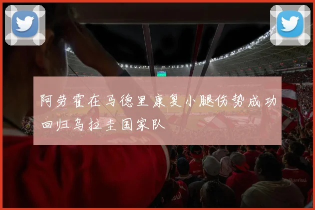 阿劳霍在马德里康复小腿伤势成功回归乌拉圭国家队