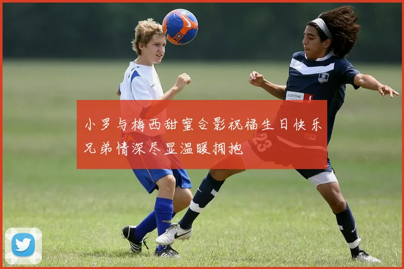 小罗与梅西甜蜜合影祝福生日快乐兄弟情深尽显温暖拥抱