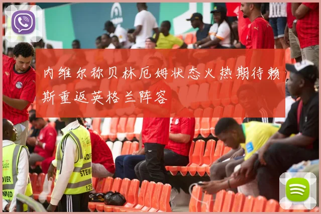 内维尔称贝林厄姆状态火热期待赖斯重返英格兰阵容