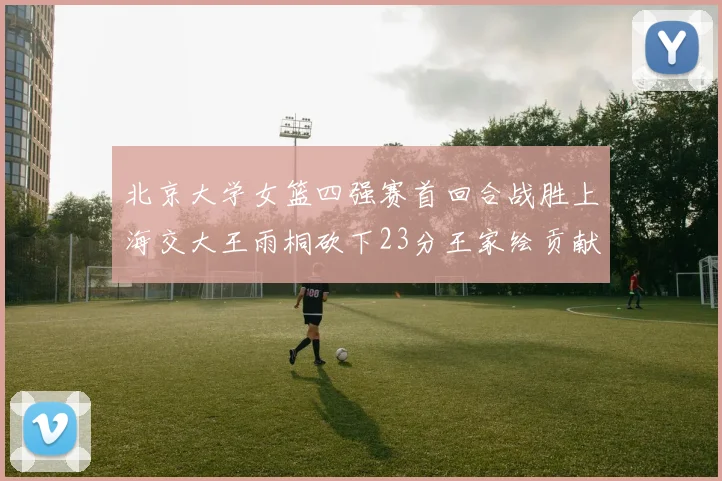 北京大学女篮四强赛首回合战胜上海交大王雨桐砍下23分王家绘贡献21分14篮板