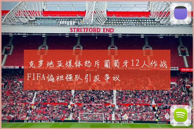 克罗地亚媒体怒斥葡萄牙12人作战FIFA偏袒强队引发争议